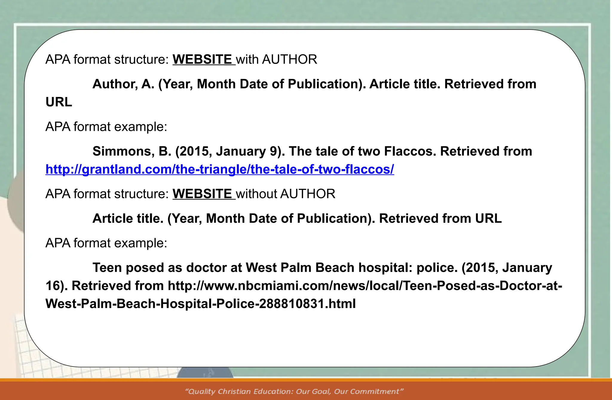 APA format structure: WEBSITE with AUTHOR
Author, A. (Year, Month Date of Publication). Article title. Retrieved from
URL
APA format example:
Simmons, B. (2015, January 9). The tale of two Flaccos. Retrieved from
http://grantland.com/the-triangle/the-tale-of-two-flaccos/
APA format structure: WEBSITE without AUTHOR
Article title. (Year, Month Date of Publication). Retrieved from URL
APA format example:
Teen posed as doctor at West Palm Beach hospital: police. (2015, January
16). Retrieved from http://www.nbcmiami.com/news/local/Teen-Posed-as-Doctor-at-
West-Palm-Beach-Hospital-Police-288810831.html
 