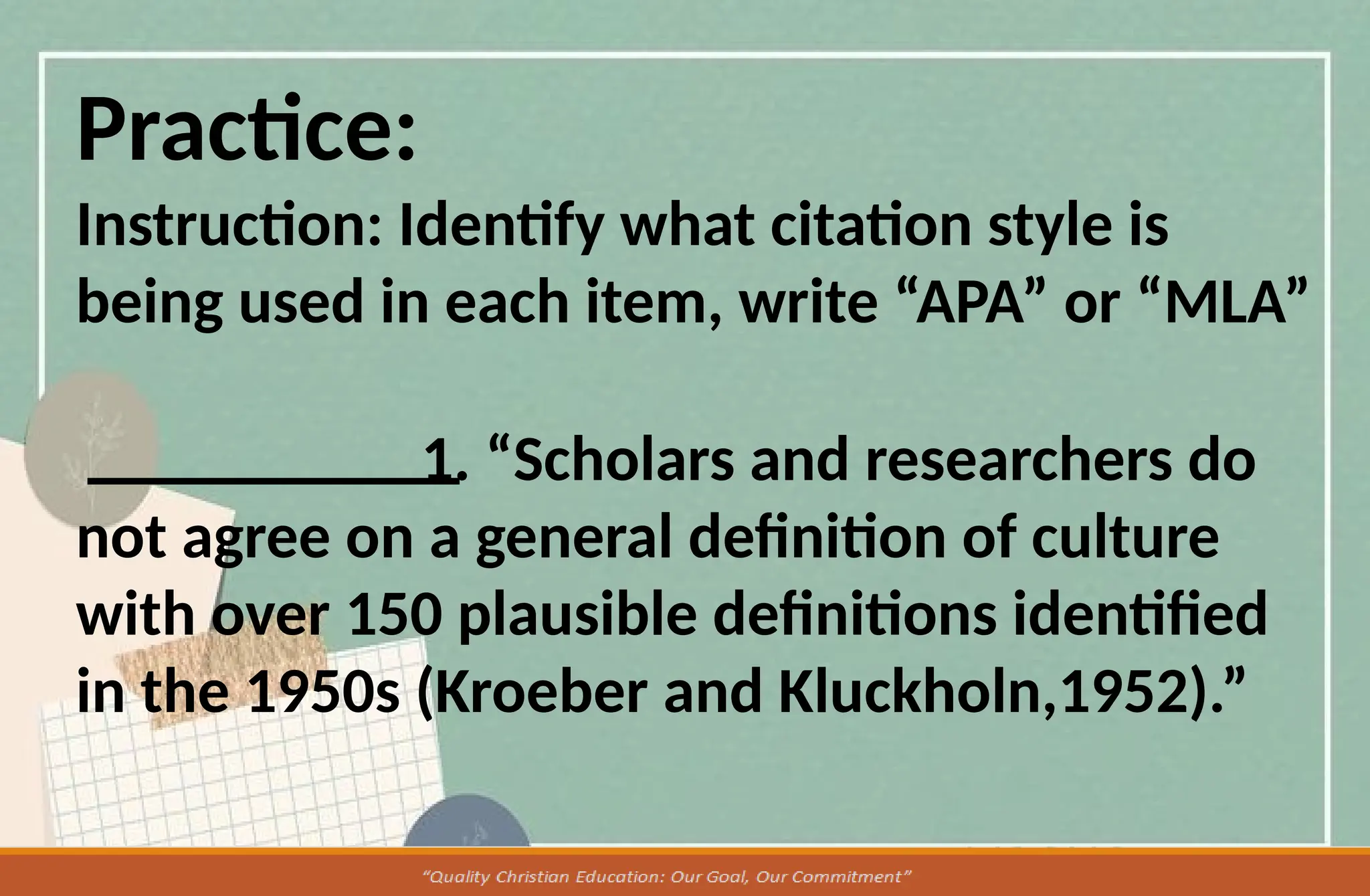 Practice:
Instruction: Identify what citation style is
being used in each item, write “APA” or “MLA”
1. “Scholars and researchers do
not agree on a general definition of culture
with over 150 plausible definitions identified
in the 1950s (Kroeber and Kluckholn,1952).”
 