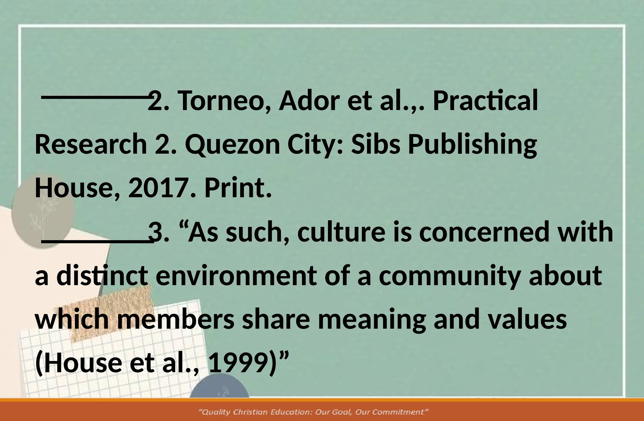 2. Torneo, Ador et al.,. Practical
Research 2. Quezon City: Sibs Publishing
House, 2017. Print.
3. “As such, culture is concerned with
a distinct environment of a community about
which members share meaning and values
(House et al., 1999)”
 