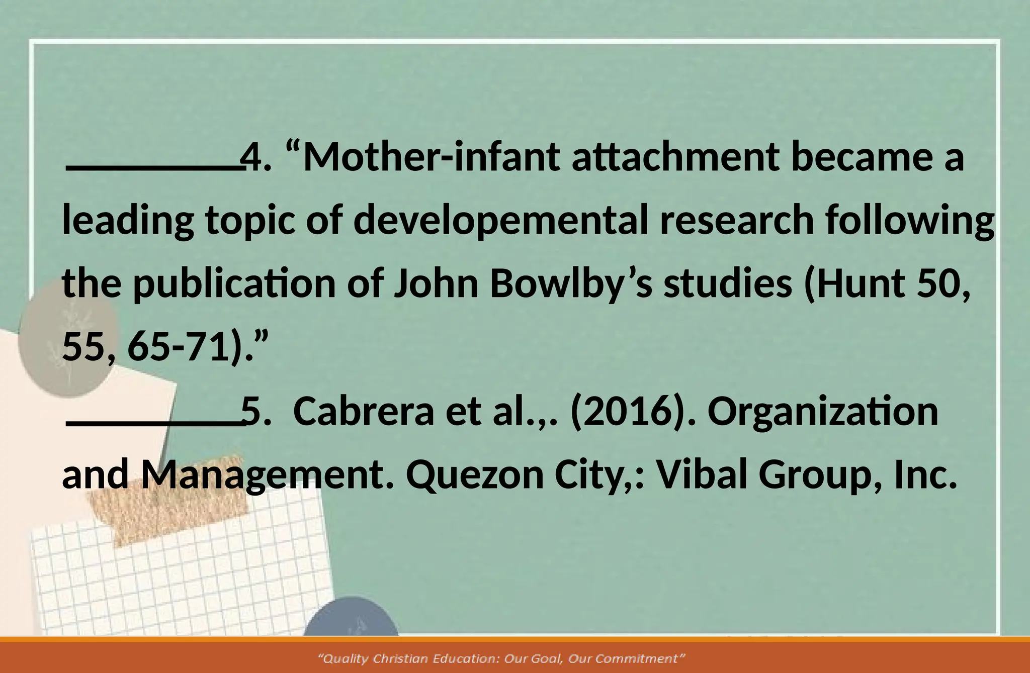 4. “Mother-infant attachment became a
leading topic of developemental research following
the publication of John Bowlby’s studies (Hunt 50,
55, 65-71).”
5. Cabrera et al.,. (2016). Organization
and Management. Quezon City,: Vibal Group, Inc.
 