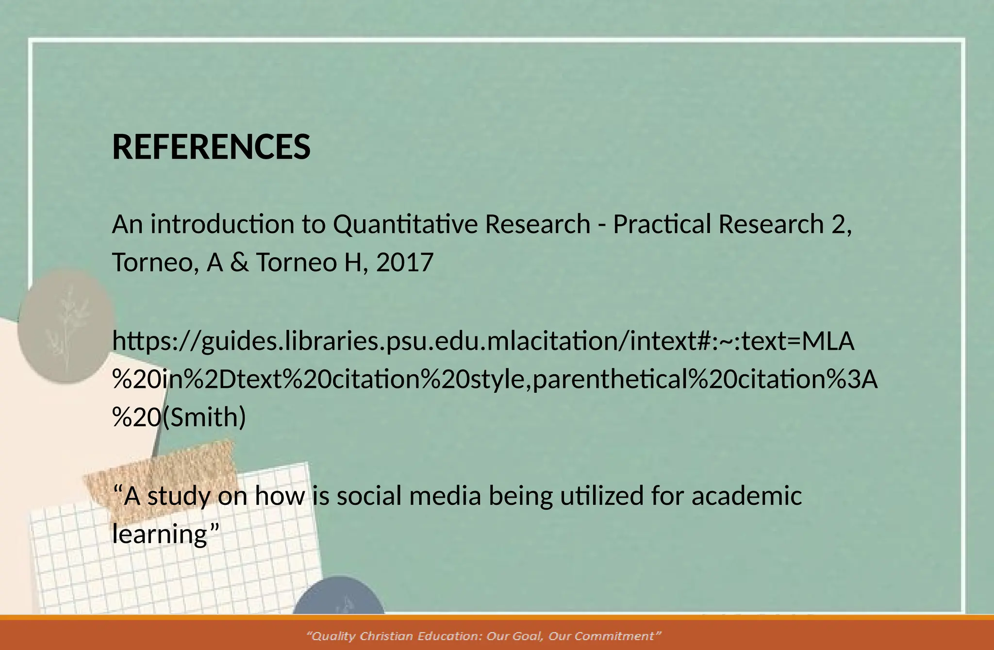 REFERENCES
An introduction to Quantitative Research - Practical Research 2,
Torneo, A & Torneo H, 2017
https://guides.libraries.psu.edu.mlacitation/intext#:~:text=MLA
%20in%2Dtext%20citation%20style,parenthetical%20citation%3A
%20(Smith)
“A study on how is social media being utilized for academic
learning”
 