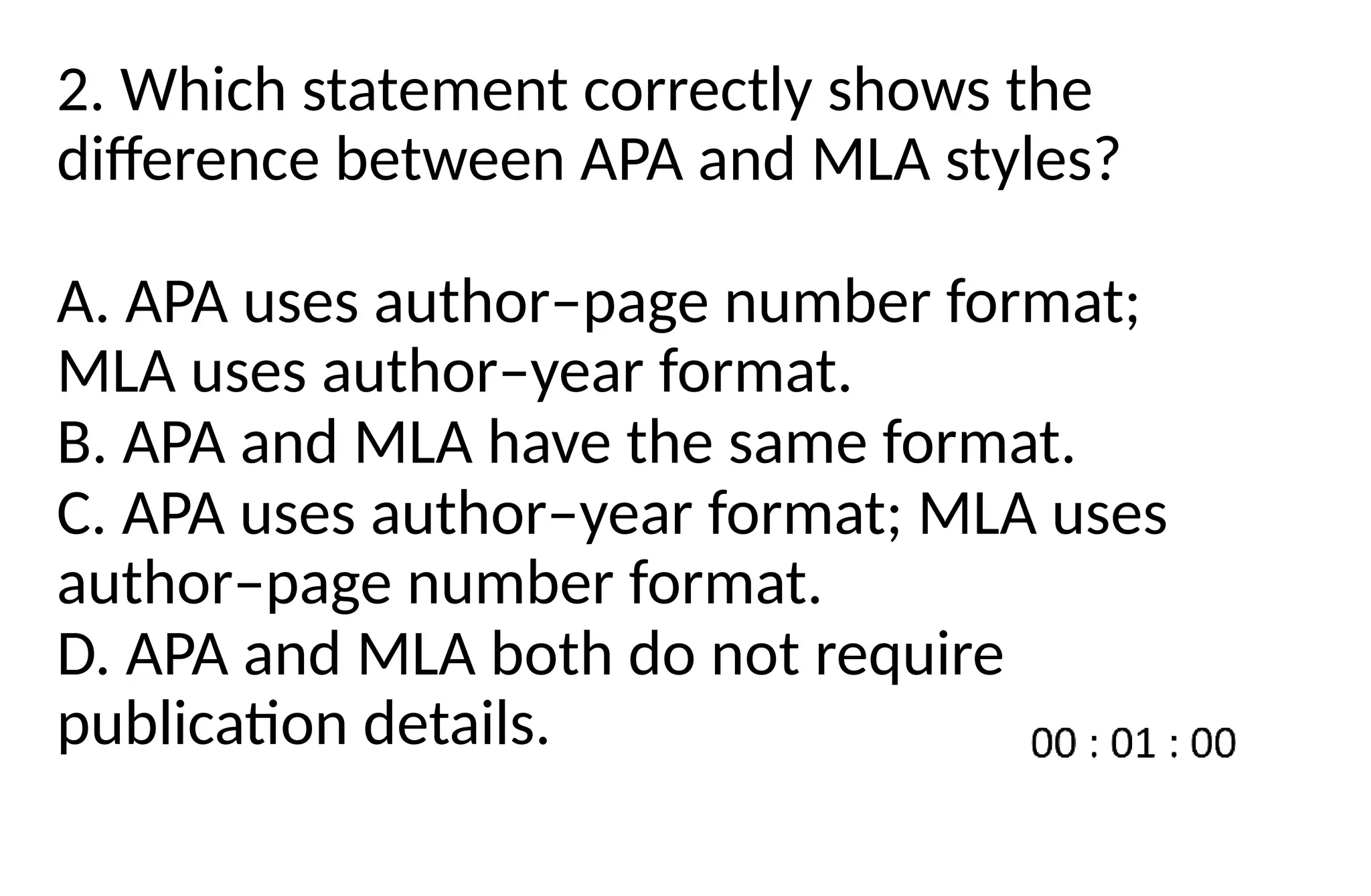 2. Which statement correctly shows the
difference between APA and MLA styles?
A. APA uses author–page number format;
MLA uses author–year format.
B. APA and MLA have the same format.
C. APA uses author–year format; MLA uses
author–page number format.
D. APA and MLA both do not require
publication details.
 