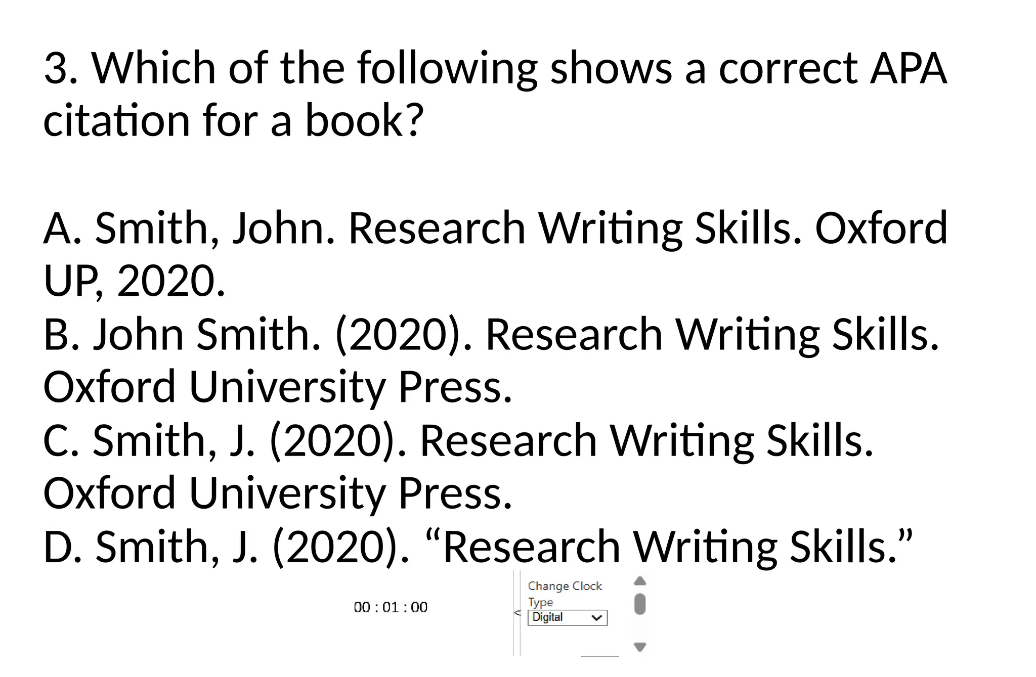 3. Which of the following shows a correct APA
citation for a book?
A. Smith, John. Research Writing Skills. Oxford
UP, 2020.
B. John Smith. (2020). Research Writing Skills.
Oxford University Press.
C. Smith, J. (2020). Research Writing Skills.
Oxford University Press.
D. Smith, J. (2020). “Research Writing Skills.”
 
