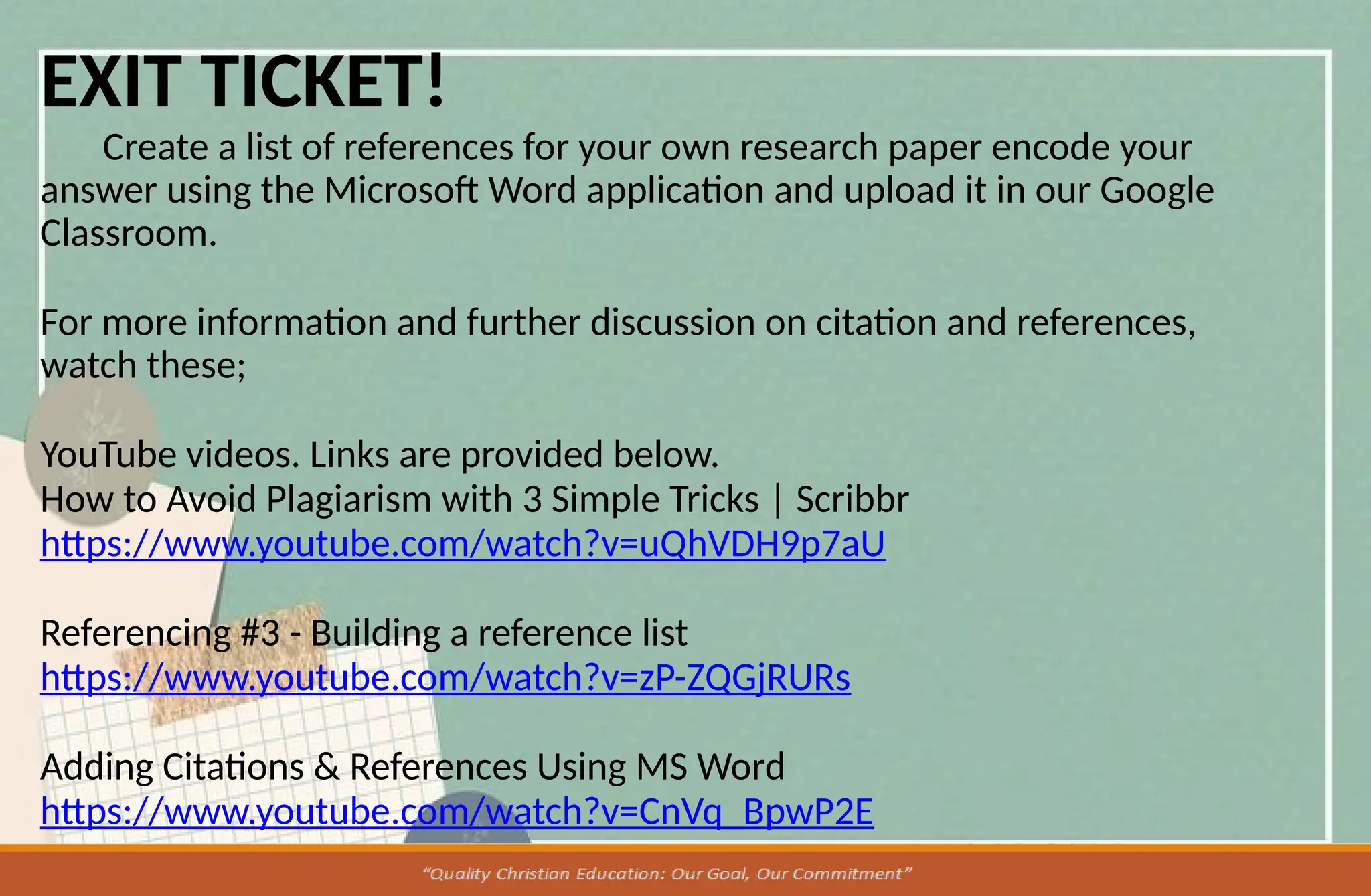 EXIT TICKET!
Create a list of references for your own research paper encode your
answer using the Microsoft Word application and upload it in our Google
Classroom.
For more information and further discussion on citation and references,
watch these;
YouTube videos. Links are provided below.
How to Avoid Plagiarism with 3 Simple Tricks | Scribbr
https://www.youtube.com/watch?v=uQhVDH9p7aU
Referencing #3 - Building a reference list
https://www.youtube.com/watch?v=zP-ZQGjRURs
Adding Citations & References Using MS Word
https://www.youtube.com/watch?v=CnVq_BpwP2E
 