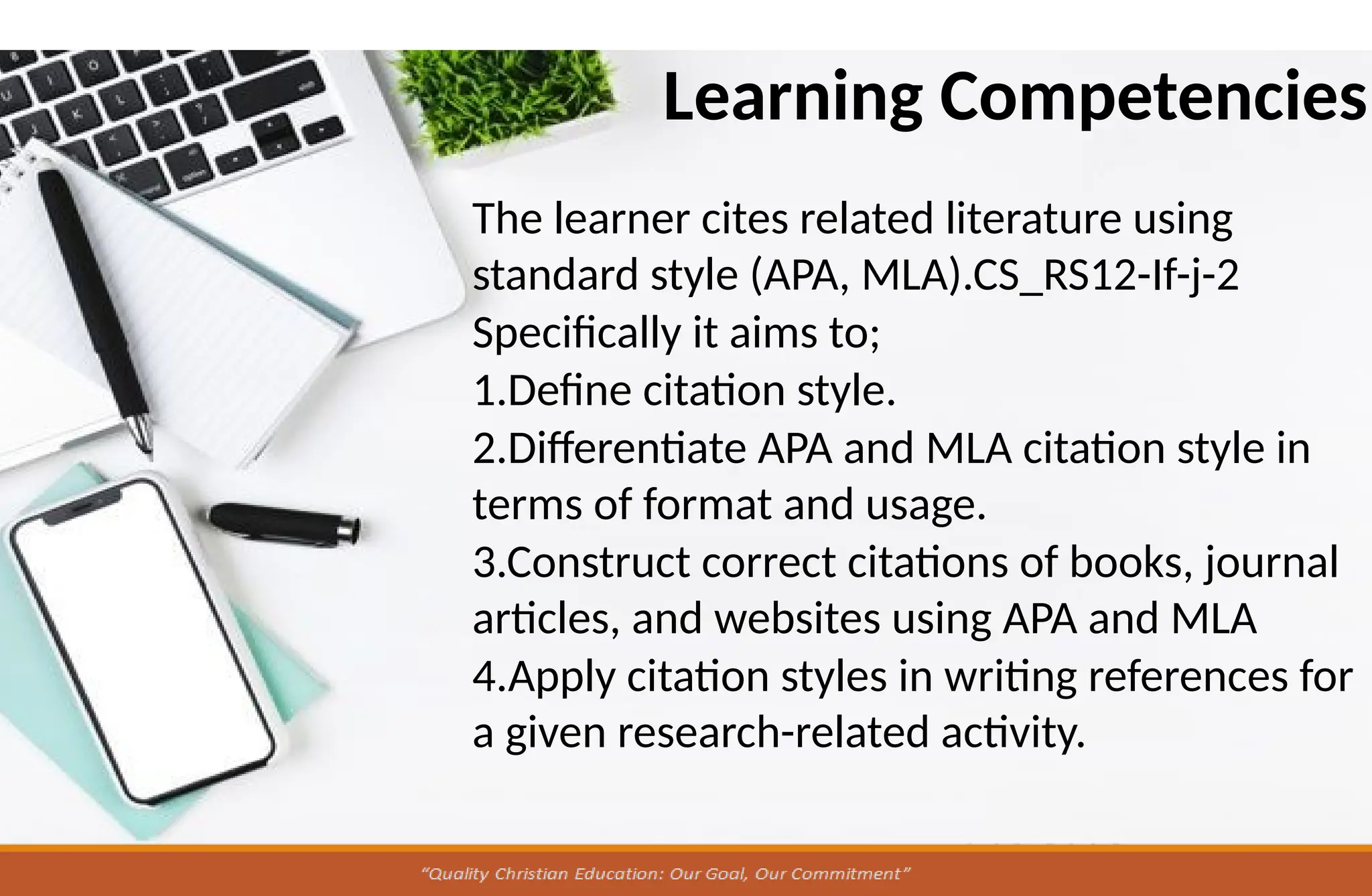 Learning Competencies
The learner cites related literature using
standard style (APA, MLA).CS_RS12-If-j-2
Specifically it aims to;
1.Define citation style.
2.Differentiate APA and MLA citation style in
terms of format and usage.
3.Construct correct citations of books, journal
articles, and websites using APA and MLA
4.Apply citation styles in writing references for
a given research-related activity.
 