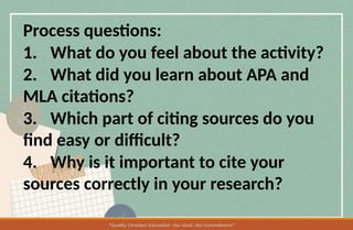Process questions:
1. What do you feel about the activity?
2. What did you learn about APA and
MLA citations?
3. Which part of citing sources do you
find easy or difficult?
4. Why is it important to cite your
sources correctly in your research?
 