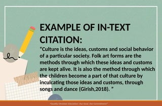 EXAMPLE OF IN-TEXT
CITATION:
“Culture is the ideas, customs and social behavior
of a particular society. Folk art forms are the
methods through which these ideas and customs
are kept alive. It is also the method through which
the children become a part of that culture by
inculcating those ideas and customs, through
songs and dance (Girish,2018). ”
 