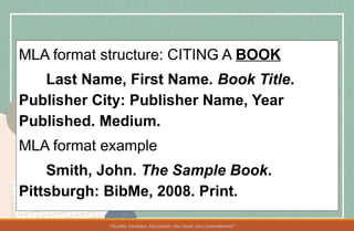 MLA format structure: CITING A BOOK
Last Name, First Name. Book Title.
Publisher City: Publisher Name, Year
Published. Medium.
MLA format example
Smith, John. The Sample Book.
Pittsburgh: BibMe, 2008. Print.
 