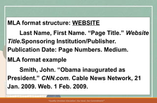 MLA format structure: WEBSITE
Last Name, First Name. “Page Title.” Website
Title.Sponsoring Institution/Publisher.
Publication Date: Page Numbers. Medium.
MLA format example
Smith, John. “Obama inaugurated as
President.” CNN.com. Cable News Network, 21
Jan. 2009. Web. 1 Feb. 2009.
 