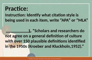 Practice:
Instruction: Identify what citation style is
being used in each item, write “APA” or “MLA”
1. “Scholars and researchers do
not agree on a general definition of culture
with over 150 plausible definitions identified
in the 1950s (Kroeber and Kluckholn,1952).”
 