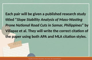 Each pair will be given a published research study
titled “Slope Stability Analysis of Mass-Wasting
Prone National Road Cuts in Samar, Philippines” by
Villapaz et al. They will write the correct citation of
the paper using both APA and MLA citation styles.
 