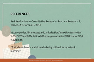 REFERENCES
An introduction to Quantitative Research - Practical Research 2,
Torneo, A & Torneo H, 2017
https://guides.libraries.psu.edu.mlacitation/intext#:~:text=MLA
%20in%2Dtext%20citation%20style,parenthetical%20citation%3A
%20(Smith)
“A study on how is social media being utilized for academic
learning”
 