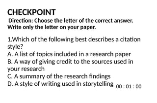CHECKPOINT
Direction: Choose the letter of the correct answer.
Write only the letter on your paper.
1.Which of the following best describes a citation
style?
A. A list of topics included in a research paper
B. A way of giving credit to the sources used in
your research
C. A summary of the research findings
D. A style of writing used in storytelling
 