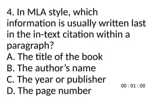 4. In MLA style, which
information is usually written last
in the in-text citation within a
paragraph?
A. The title of the book
B. The author’s name
C. The year or publisher
D. The page number
 