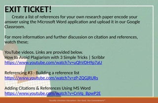 EXIT TICKET!
Create a list of references for your own research paper encode your
answer using the Microsoft Word application and upload it in our Google
Classroom.
For more information and further discussion on citation and references,
watch these;
YouTube videos. Links are provided below.
How to Avoid Plagiarism with 3 Simple Tricks | Scribbr
https://www.youtube.com/watch?v=uQhVDH9p7aU
Referencing #3 - Building a reference list
https://www.youtube.com/watch?v=zP-ZQGjRURs
Adding Citations & References Using MS Word
https://www.youtube.com/watch?v=CnVq_BpwP2E
 