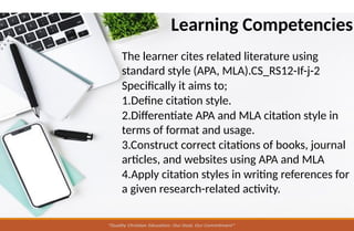 Learning Competencies
The learner cites related literature using
standard style (APA, MLA).CS_RS12-If-j-2
Specifically it aims to;
1.Define citation style.
2.Differentiate APA and MLA citation style in
terms of format and usage.
3.Construct correct citations of books, journal
articles, and websites using APA and MLA
4.Apply citation styles in writing references for
a given research-related activity.
 