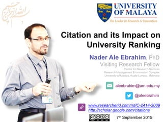 aleebrahim@um.edu.my
@aleebrahim
www.researcherid.com/rid/C-2414-2009
http://scholar.google.com/citations
Citation and its Impact on
University Ranking
Nader Ale Ebrahim, PhD
Visiting Research Fellow
Centre for Research Services
Research Management & Innovation Complex
University of Malaya, Kuala Lumpur, Malaysia
7th September 2015
 