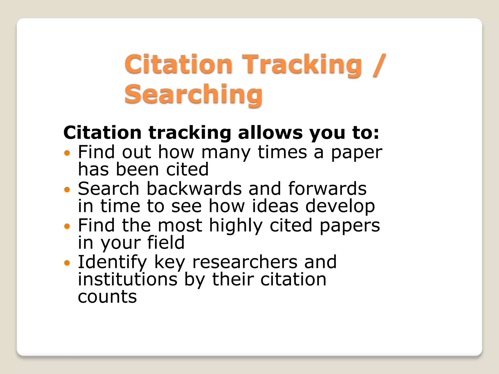 Citation Tracking /
Searching
Citation tracking allows you to:
 Find out how many times a paper
has been cited
 Search backwards and forwards
in time to see how ideas develop
 Find the most highly cited papers
in your field
 Identify key researchers and
institutions by their citation
counts
 