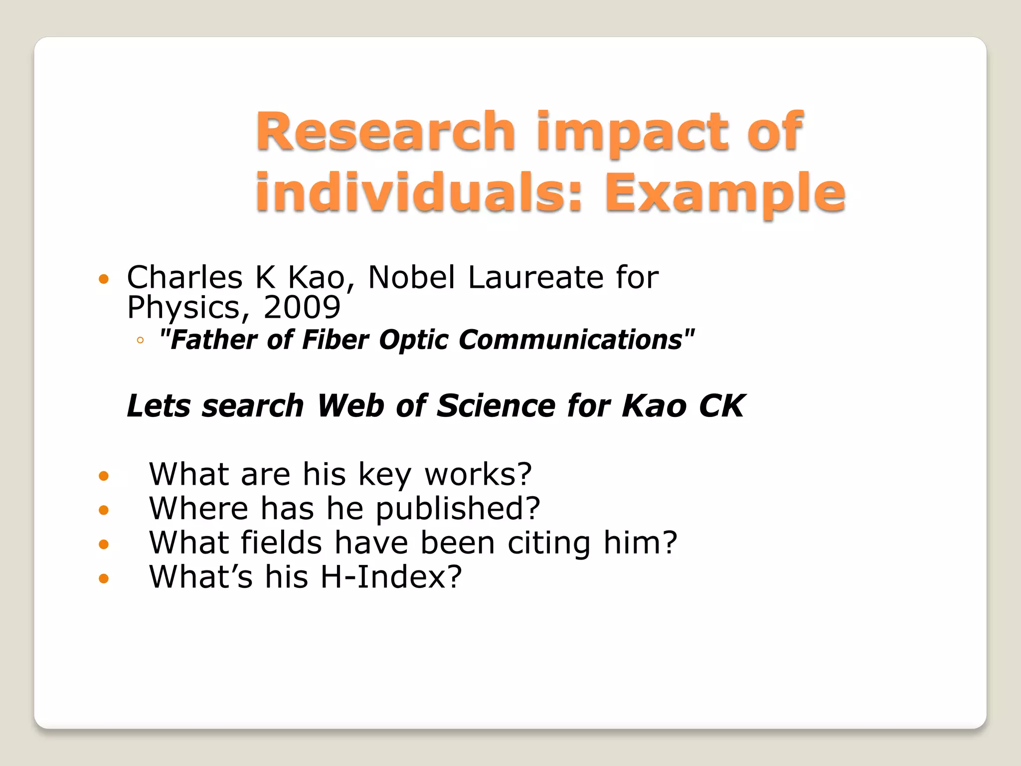 Research impact of
individuals: Example
 Charles K Kao, Nobel Laureate for
Physics, 2009
◦ "Father of Fiber Optic Communications"
Lets search Web of Science for Kao CK
 What are his key works?
 Where has he published?
 What fields have been citing him?
 What’s his H-Index?
 