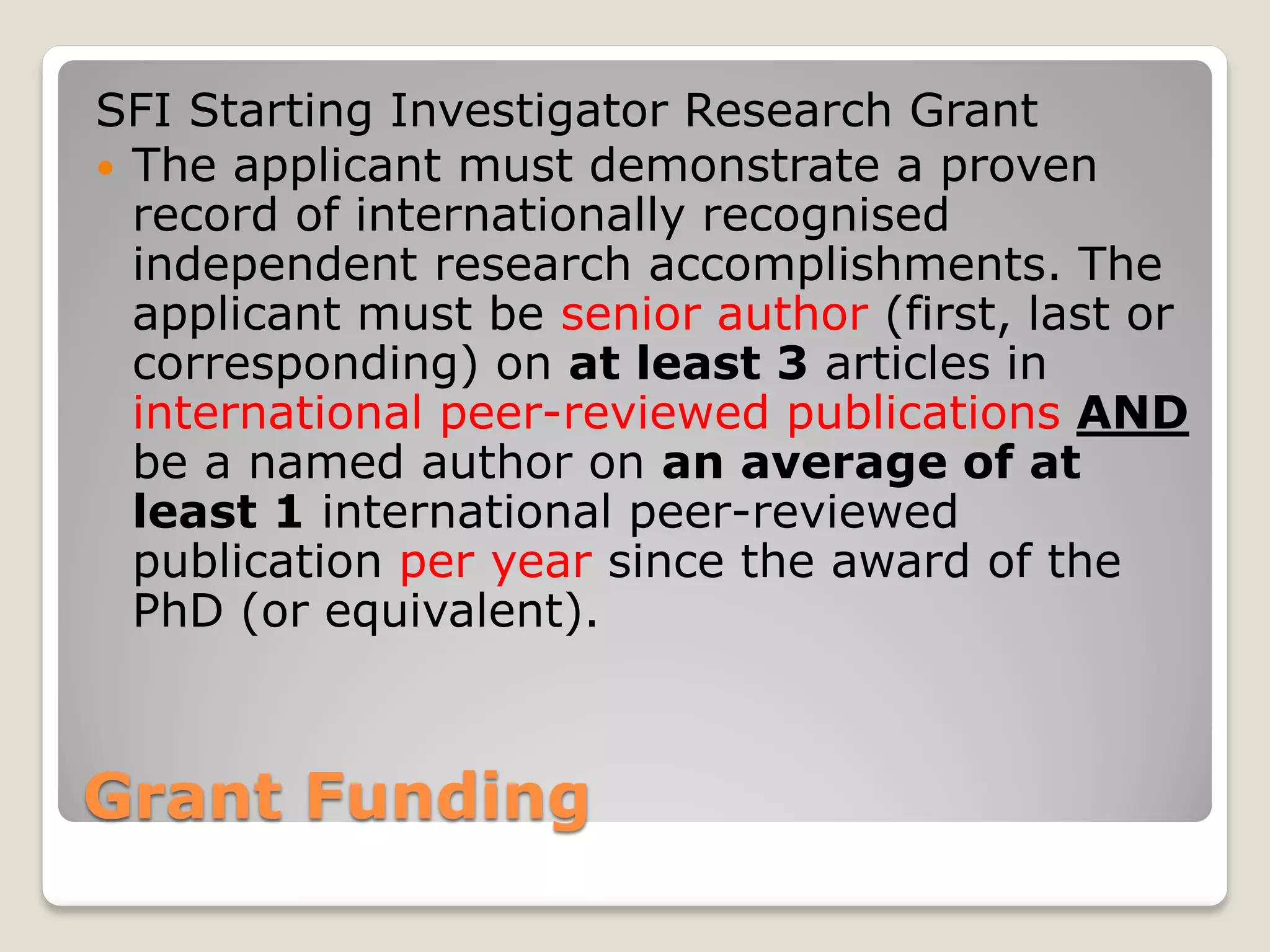 Grant Funding
SFI Starting Investigator Research Grant
 The applicant must demonstrate a proven
record of internationally recognised
independent research accomplishments. The
applicant must be senior author (first, last or
corresponding) on at least 3 articles in
international peer-reviewed publications AND
be a named author on an average of at
least 1 international peer-reviewed
publication per year since the award of the
PhD (or equivalent).
 
