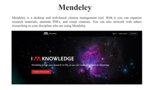 Mendeley is a desktop and web-based citation management tool. With it you can organize
research materials, annotate PDFs, and create citations. You can also network with others
researching in your discipline who are using Mendeley.
Mendeley
 