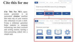 Cite this for me
Cite This For Me's open-
access generator is an
automated citation machine
that turns any of your sources
into references in just a click.
Using a reference generator
helps students to integrate
referencing into their research
and writing routine; turning a
time-consuming ordeal into a
simple task.
 