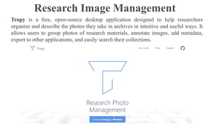 Research Image Management
Tropy is a free, open-source desktop application designed to help researchers
organize and describe the photos they take in archives in intuitive and useful ways. It
allows users to group photos of research materials, annotate images, add metadata,
export to other applications, and easily search their collections.
 