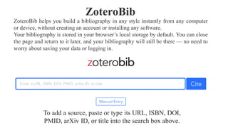 ZoteroBib helps you build a bibliography in any style instantly from any computer
or device, without creating an account or installing any software.
Your bibliography is stored in your browser’s local storage by default. You can close
the page and return to it later, and your bibliography will still be there — no need to
worry about saving your data or logging in.
ZoteroBib
To add a source, paste or type its URL, ISBN, DOI,
PMID, arXiv ID, or title into the search box above.
 