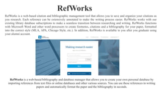RefWorks is a web-based citation and bibliographic management tool that allows you to save and organize your citations as
you research. Each reference can be extensively annotated to make the writing process easier. RefWorks works with our
existing library database subscriptions to make a seamless transition between researching and writing. RefWorks functions
with Microsoft Word and other word processors to create footnotes, citations and a bibliography for your paper, formatted
into the correct style (MLA, APA, Chicago Style, etc.). In addition, RefWorks is available to you after you graduate using
your alumni account.
RefWorks
RefWorks is a web-based bibliography and database manager that allows you to create your own personal database by
importing references from text files or online databases and other various sources. You can use these references in writing
papers and automatically format the paper and the bibliography in seconds.
 