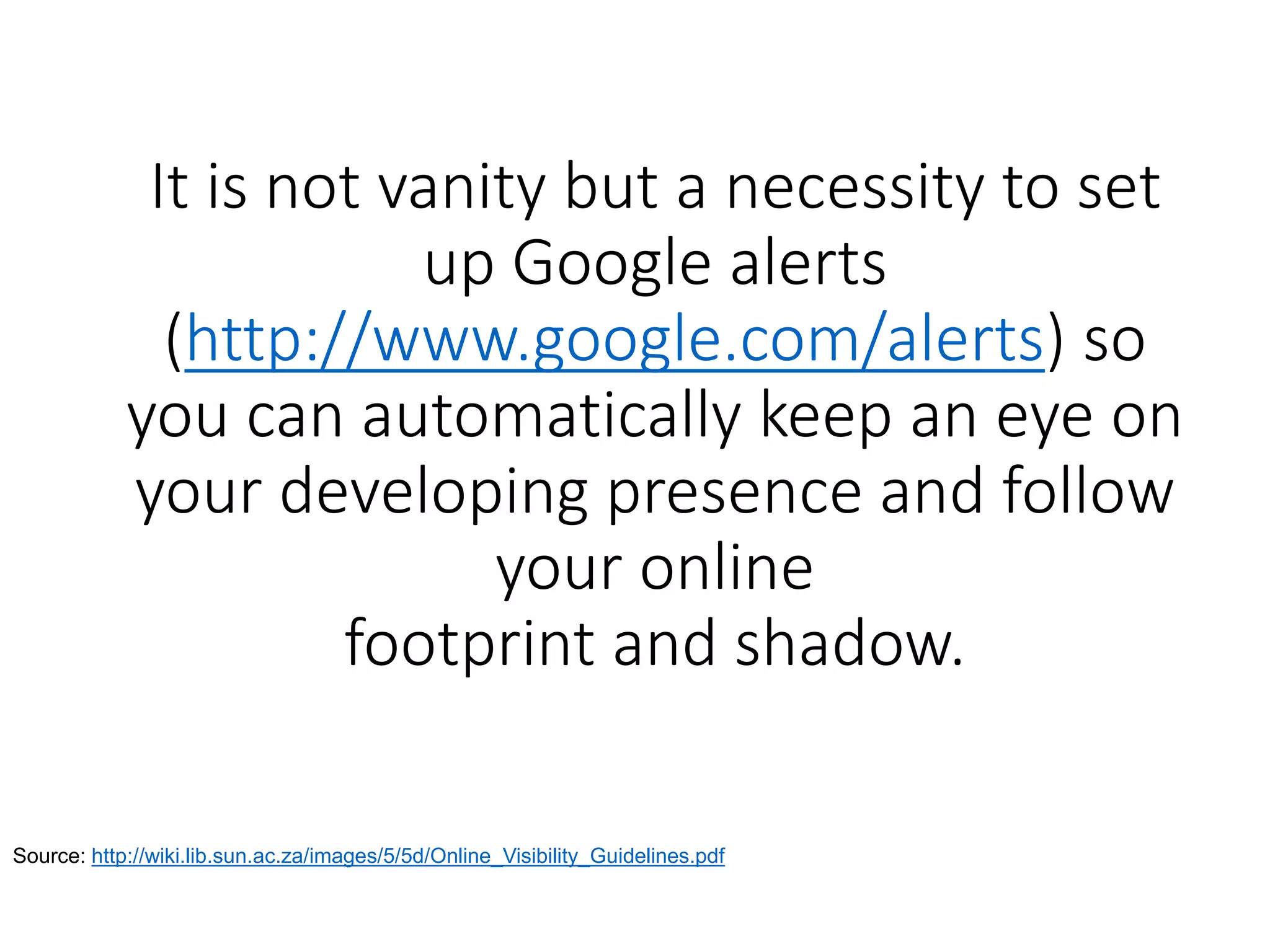 It is not vanity but a necessity to set
up Google alerts
(http://www.google.com/alerts) so
you can automatically keep an eye on
your developing presence and follow
your online
footprint and shadow.
Source: http://wiki.lib.sun.ac.za/images/5/5d/Online_Visibility_Guidelines.pdf
 