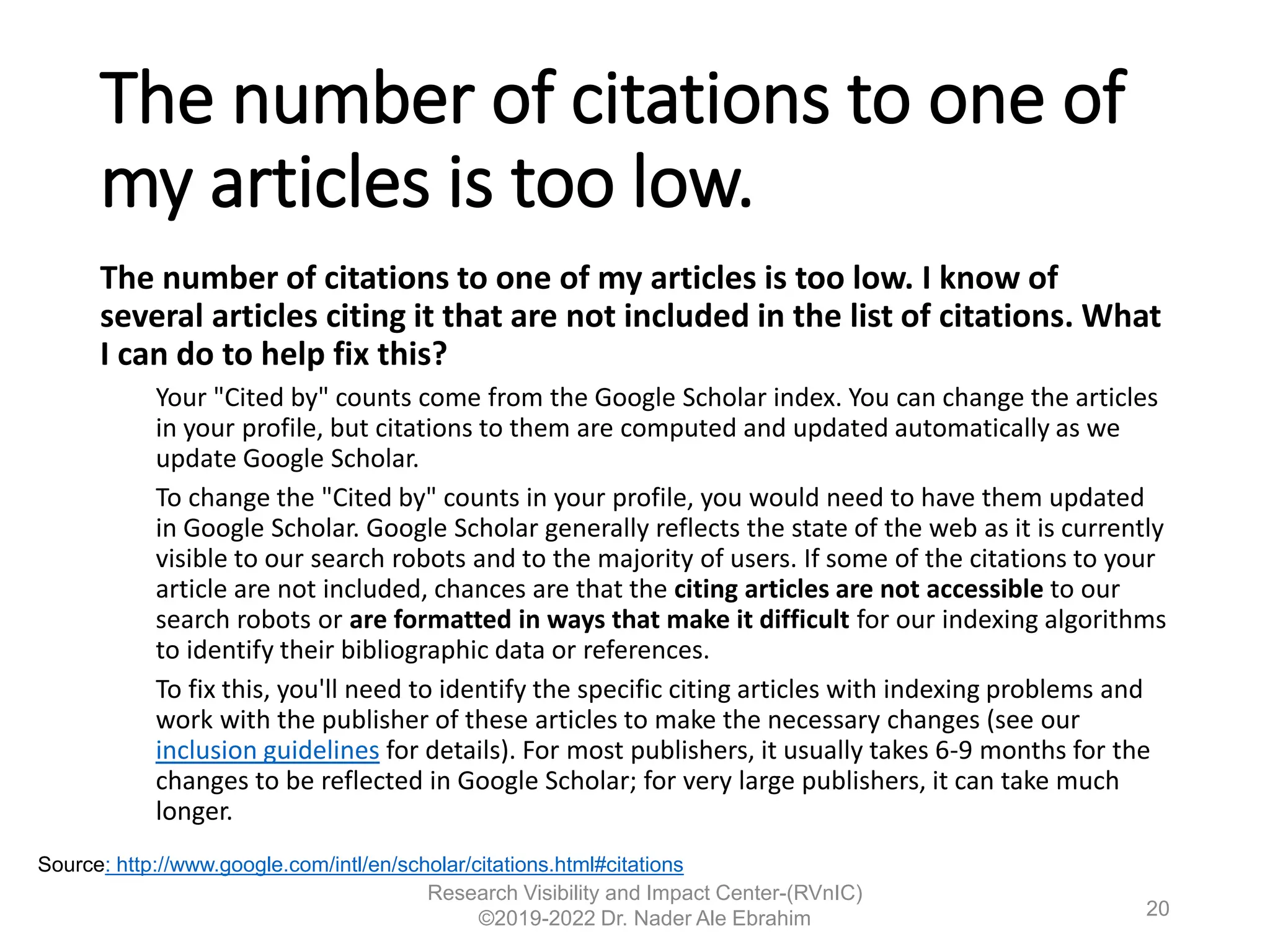 The number of citations to one of
my articles is too low.
The number of citations to one of my articles is too low. I know of
several articles citing it that are not included in the list of citations. What
I can do to help fix this?
Your "Cited by" counts come from the Google Scholar index. You can change the articles
in your profile, but citations to them are computed and updated automatically as we
update Google Scholar.
To change the "Cited by" counts in your profile, you would need to have them updated
in Google Scholar. Google Scholar generally reflects the state of the web as it is currently
visible to our search robots and to the majority of users. If some of the citations to your
article are not included, chances are that the citing articles are not accessible to our
search robots or are formatted in ways that make it difficult for our indexing algorithms
to identify their bibliographic data or references.
To fix this, you'll need to identify the specific citing articles with indexing problems and
work with the publisher of these articles to make the necessary changes (see our
inclusion guidelines for details). For most publishers, it usually takes 6-9 months for the
changes to be reflected in Google Scholar; for very large publishers, it can take much
longer.
Research Visibility and Impact Center-(RVnIC)
©2019-2022 Dr. Nader Ale Ebrahim
Source: http://www.google.com/intl/en/scholar/citations.html#citations
20
 