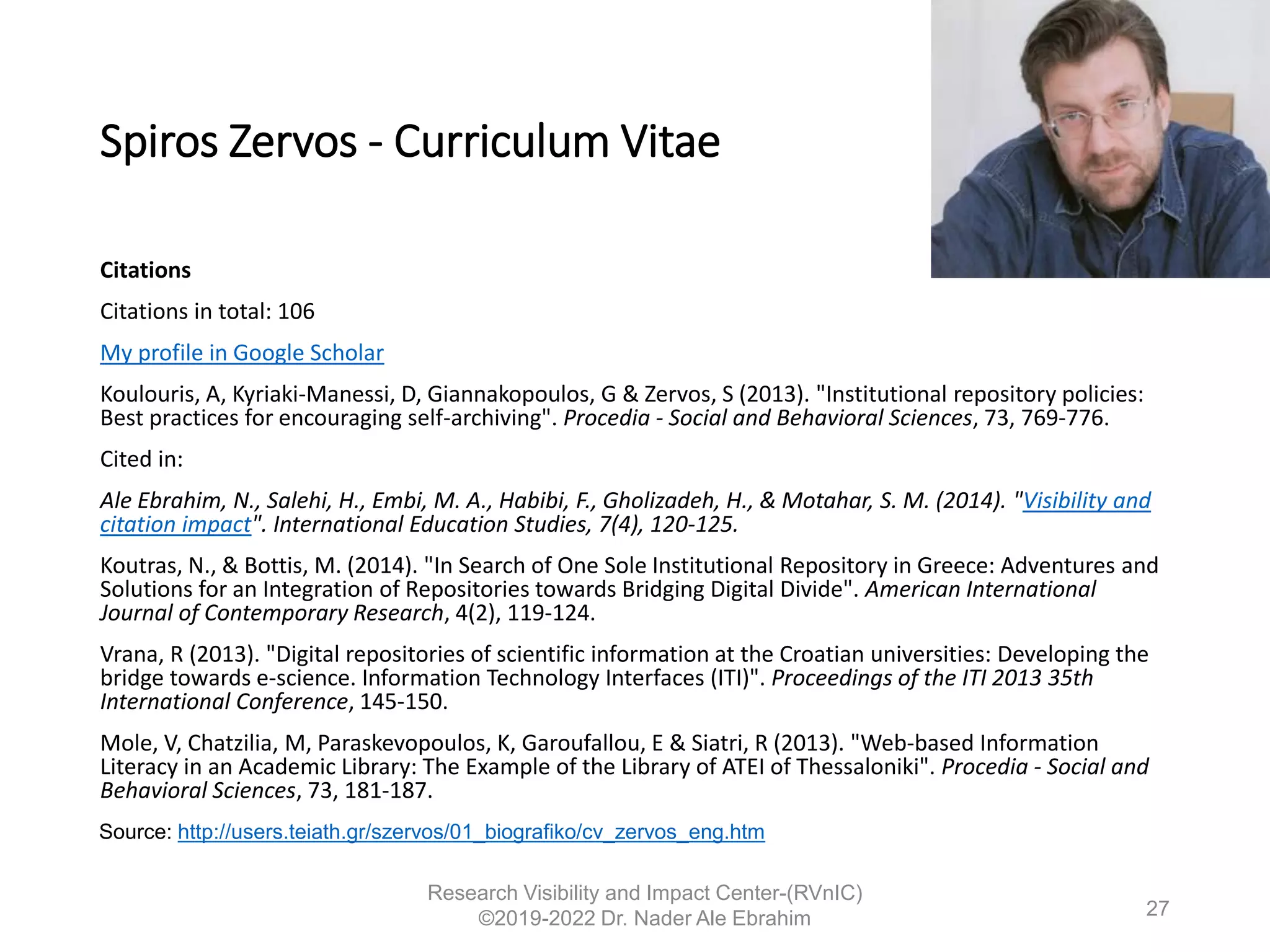 Spiros Zervos - Curriculum Vitae
Citations
Citations in total: 106
My profile in Google Scholar
Koulouris, A, Kyriaki-Manessi, D, Giannakopoulos, G & Zervos, S (2013). "Institutional repository policies:
Βest practices for encouraging self-archiving". Procedia - Social and Behavioral Sciences, 73, 769-776.
Cited in:
Ale Ebrahim, N., Salehi, H., Embi, M. A., Habibi, F., Gholizadeh, H., & Motahar, S. M. (2014). "Visibility and
citation impact". International Education Studies, 7(4), 120-125.
Koutras, N., & Bottis, M. (2014). "In Search of One Sole Institutional Repository in Greece: Adventures and
Solutions for an Integration of Repositories towards Bridging Digital Divide". American International
Journal of Contemporary Research, 4(2), 119-124.
Vrana, R (2013). "Digital repositories of scientific information at the Croatian universities: Developing the
bridge towards e-science. Information Technology Interfaces (ITI)". Proceedings of the ITI 2013 35th
International Conference, 145-150.
Mole, V, Chatzilia, M, Paraskevopoulos, K, Garoufallou, E & Siatri, R (2013). "Web-based Information
Literacy in an Academic Library: The Example of the Library of ATEI of Thessaloniki". Procedia - Social and
Behavioral Sciences, 73, 181-187.
Research Visibility and Impact Center-(RVnIC)
©2019-2022 Dr. Nader Ale Ebrahim
Source: http://users.teiath.gr/szervos/01_biografiko/cv_zervos_eng.htm
27
 