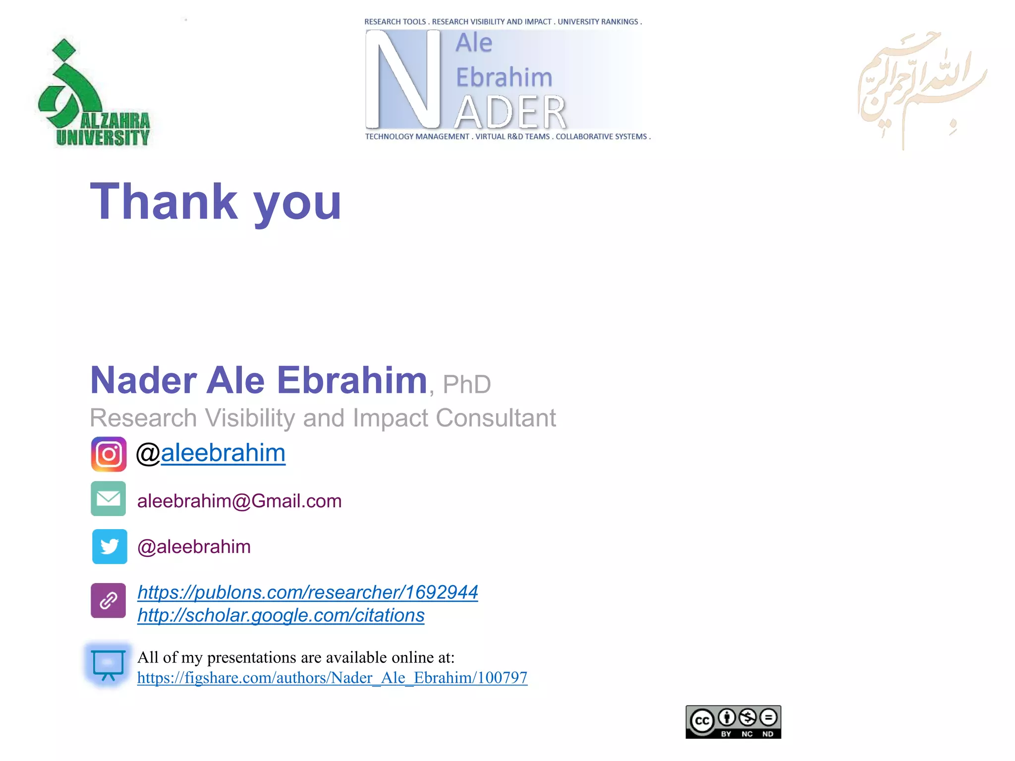 aleebrahim@Gmail.com
@aleebrahim
https://publons.com/researcher/1692944
http://scholar.google.com/citations
Nader Ale Ebrahim, PhD
Research Visibility and Impact Consultant
All of my presentations are available online at:
https://figshare.com/authors/Nader_Ale_Ebrahim/100797
@aleebrahim
Thank you
 