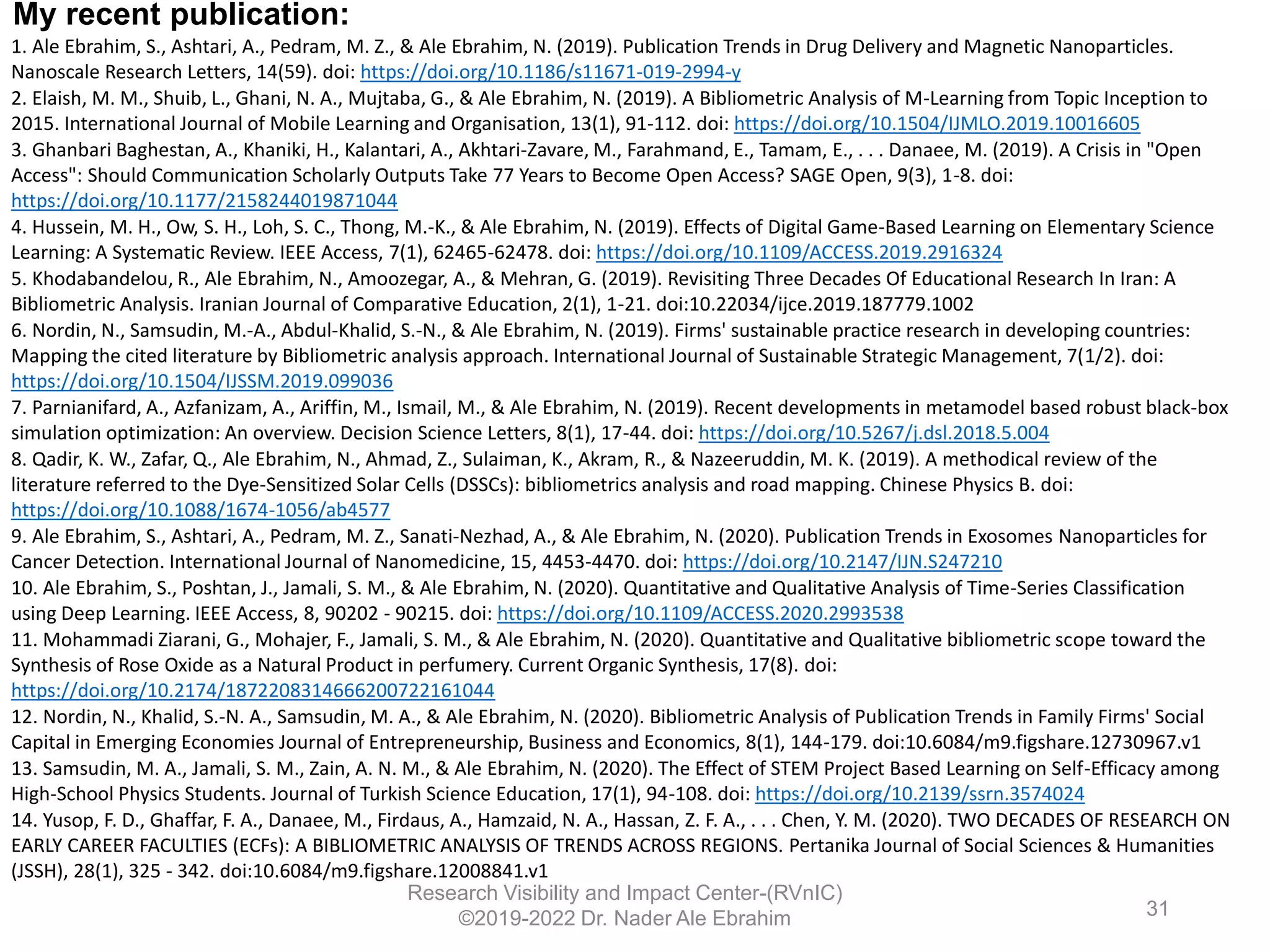 1. Ale Ebrahim, S., Ashtari, A., Pedram, M. Z., & Ale Ebrahim, N. (2019). Publication Trends in Drug Delivery and Magnetic Nanoparticles.
Nanoscale Research Letters, 14(59). doi: https://doi.org/10.1186/s11671-019-2994-y
2. Elaish, M. M., Shuib, L., Ghani, N. A., Mujtaba, G., & Ale Ebrahim, N. (2019). A Bibliometric Analysis of M-Learning from Topic Inception to
2015. International Journal of Mobile Learning and Organisation, 13(1), 91-112. doi: https://doi.org/10.1504/IJMLO.2019.10016605
3. Ghanbari Baghestan, A., Khaniki, H., Kalantari, A., Akhtari-Zavare, M., Farahmand, E., Tamam, E., . . . Danaee, M. (2019). A Crisis in "Open
Access": Should Communication Scholarly Outputs Take 77 Years to Become Open Access? SAGE Open, 9(3), 1-8. doi:
https://doi.org/10.1177/2158244019871044
4. Hussein, M. H., Ow, S. H., Loh, S. C., Thong, M.-K., & Ale Ebrahim, N. (2019). Effects of Digital Game-Based Learning on Elementary Science
Learning: A Systematic Review. IEEE Access, 7(1), 62465-62478. doi: https://doi.org/10.1109/ACCESS.2019.2916324
5. Khodabandelou, R., Ale Ebrahim, N., Amoozegar, A., & Mehran, G. (2019). Revisiting Three Decades Of Educational Research In Iran: A
Bibliometric Analysis. Iranian Journal of Comparative Education, 2(1), 1-21. doi:10.22034/ijce.2019.187779.1002
6. Nordin, N., Samsudin, M.-A., Abdul-Khalid, S.-N., & Ale Ebrahim, N. (2019). Firms' sustainable practice research in developing countries:
Mapping the cited literature by Bibliometric analysis approach. International Journal of Sustainable Strategic Management, 7(1/2). doi:
https://doi.org/10.1504/IJSSM.2019.099036
7. Parnianifard, A., Azfanizam, A., Ariffin, M., Ismail, M., & Ale Ebrahim, N. (2019). Recent developments in metamodel based robust black-box
simulation optimization: An overview. Decision Science Letters, 8(1), 17-44. doi: https://doi.org/10.5267/j.dsl.2018.5.004
8. Qadir, K. W., Zafar, Q., Ale Ebrahim, N., Ahmad, Z., Sulaiman, K., Akram, R., & Nazeeruddin, M. K. (2019). A methodical review of the
literature referred to the Dye-Sensitized Solar Cells (DSSCs): bibliometrics analysis and road mapping. Chinese Physics B. doi:
https://doi.org/10.1088/1674-1056/ab4577
9. Ale Ebrahim, S., Ashtari, A., Pedram, M. Z., Sanati-Nezhad, A., & Ale Ebrahim, N. (2020). Publication Trends in Exosomes Nanoparticles for
Cancer Detection. International Journal of Nanomedicine, 15, 4453-4470. doi: https://doi.org/10.2147/IJN.S247210
10. Ale Ebrahim, S., Poshtan, J., Jamali, S. M., & Ale Ebrahim, N. (2020). Quantitative and Qualitative Analysis of Time-Series Classification
using Deep Learning. IEEE Access, 8, 90202 - 90215. doi: https://doi.org/10.1109/ACCESS.2020.2993538
11. Mohammadi Ziarani, G., Mohajer, F., Jamali, S. M., & Ale Ebrahim, N. (2020). Quantitative and Qualitative bibliometric scope toward the
Synthesis of Rose Oxide as a Natural Product in perfumery. Current Organic Synthesis, 17(8). doi:
https://doi.org/10.2174/1872208314666200722161044
12. Nordin, N., Khalid, S.-N. A., Samsudin, M. A., & Ale Ebrahim, N. (2020). Bibliometric Analysis of Publication Trends in Family Firms' Social
Capital in Emerging Economies Journal of Entrepreneurship, Business and Economics, 8(1), 144-179. doi:10.6084/m9.figshare.12730967.v1
13. Samsudin, M. A., Jamali, S. M., Zain, A. N. M., & Ale Ebrahim, N. (2020). The Effect of STEM Project Based Learning on Self-Efficacy among
High-School Physics Students. Journal of Turkish Science Education, 17(1), 94-108. doi: https://doi.org/10.2139/ssrn.3574024
14. Yusop, F. D., Ghaffar, F. A., Danaee, M., Firdaus, A., Hamzaid, N. A., Hassan, Z. F. A., . . . Chen, Y. M. (2020). TWO DECADES OF RESEARCH ON
EARLY CAREER FACULTIES (ECFs): A BIBLIOMETRIC ANALYSIS OF TRENDS ACROSS REGIONS. Pertanika Journal of Social Sciences & Humanities
(JSSH), 28(1), 325 - 342. doi:10.6084/m9.figshare.12008841.v1
Research Visibility and Impact Center-(RVnIC)
©2019-2022 Dr. Nader Ale Ebrahim
My recent publication:
31
 