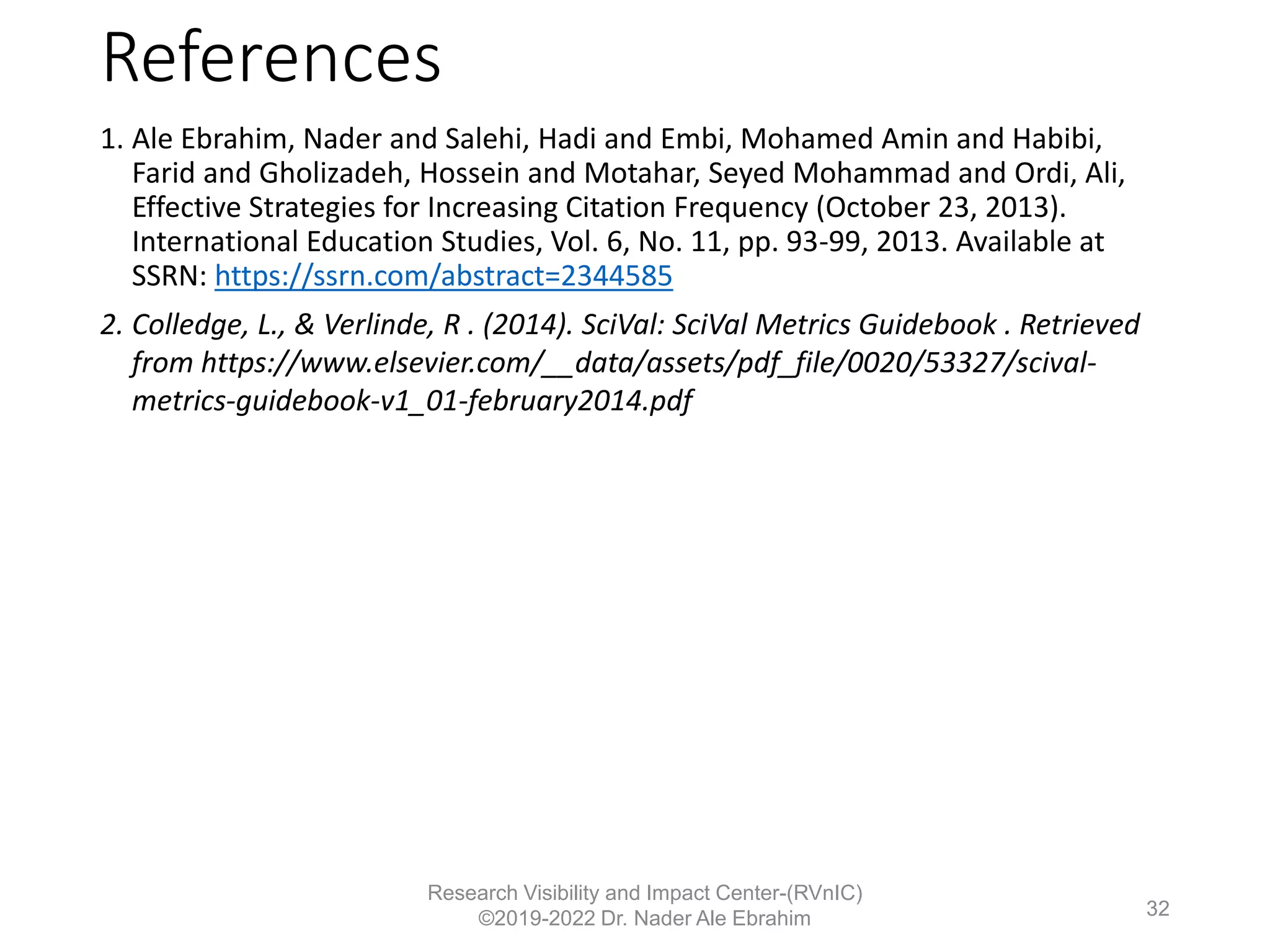 References
1. Ale Ebrahim, Nader and Salehi, Hadi and Embi, Mohamed Amin and Habibi,
Farid and Gholizadeh, Hossein and Motahar, Seyed Mohammad and Ordi, Ali,
Effective Strategies for Increasing Citation Frequency (October 23, 2013).
International Education Studies, Vol. 6, No. 11, pp. 93-99, 2013. Available at
SSRN: https://ssrn.com/abstract=2344585
2. Colledge, L., & Verlinde, R . (2014). SciVal: SciVal Metrics Guidebook . Retrieved
from https://www.elsevier.com/__data/assets/pdf_file/0020/53327/scival-
metrics-guidebook-v1_01-february2014.pdf
Research Visibility and Impact Center-(RVnIC)
©2019-2022 Dr. Nader Ale Ebrahim 32
 