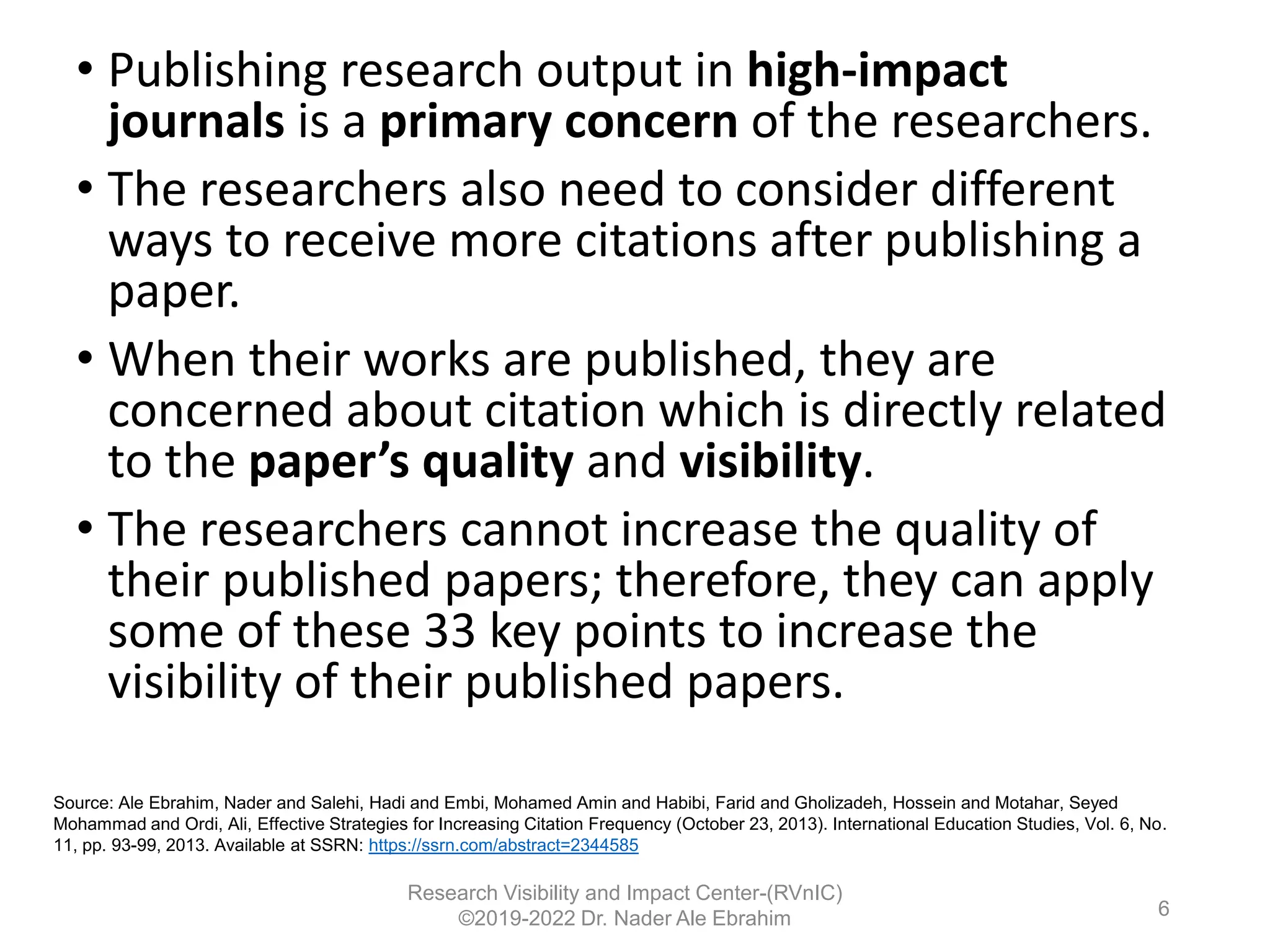 • Publishing research output in high-impact
journals is a primary concern of the researchers.
• The researchers also need to consider different
ways to receive more citations after publishing a
paper.
• When their works are published, they are
concerned about citation which is directly related
to the paper’s quality and visibility.
• The researchers cannot increase the quality of
their published papers; therefore, they can apply
some of these 33 key points to increase the
visibility of their published papers.
Research Visibility and Impact Center-(RVnIC)
©2019-2022 Dr. Nader Ale Ebrahim
Source: Ale Ebrahim, Nader and Salehi, Hadi and Embi, Mohamed Amin and Habibi, Farid and Gholizadeh, Hossein and Motahar, Seyed
Mohammad and Ordi, Ali, Effective Strategies for Increasing Citation Frequency (October 23, 2013). International Education Studies, Vol. 6, No.
11, pp. 93-99, 2013. Available at SSRN: https://ssrn.com/abstract=2344585
6
 
