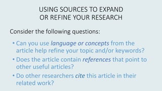 USING SOURCES TO EXPAND
OR REFINE YOUR RESEARCH
• Can you use language or concepts from the
article help refine your topic and/or keywords?
• Does the article contain references that point to
other useful articles?
• Do other researchers cite this article in their
related work?
Consider the following questions:
 