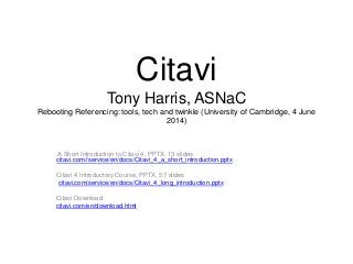 Citavi
Tony Harris, ASNaC
Rebooting Referencing: tools, tech and twinkle (University of Cambridge, 4 June
2014)
A Short Introduction to Citavi 4, PPTX, 13 slides
citavi.com//service/en/docs/Citavi_4_a_short_introduction.pptx
Citavi 4 Introductory Course, PPTX, 57 slides
citavi.com/service/en/docs/Citavi_4_long_introduction.pptx
Citavi Download
citavi.com/en/download.html
 