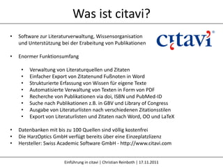 Was ist citavi?
•   Software zur Literaturverwaltung, Wissensorganisation
    und Unterstützung bei der Erabeitung von Publikationen

•   Enormer Funktionsumfang

     •   Verwaltung von Literaturquellen und Zitaten
     •   Einfacher Export von Zitatenund Fußnoten in Word
     •   Strukturierte Erfassung von Wissen für eigene Texte
     •   Automatisierte Verwaltung von Texten in Form von PDF
     •   Recherche von Publikationen via doi, ISBN und PubMed-ID
     •   Suche nach Publikationen z.B. in GBV und Library of Congress
     •   Ausgabe von Literaturlisten nach verschiedenen Zitationsstilen
     •   Export von Literaturlisten und Zitaten nach Word, OO und LaTeX

•   Datenbanken mit bis zu 100 Quellen sind völlig kostenfrei
•   Die HarzOptics GmbH verfügt bereits über eine Einzeplatzlizenz
•   Hersteller: Swiss Academic Software GmbH - http://www.citavi.com


                       Einführung in citavi | Christian Reinboth | 17.11.2011
 