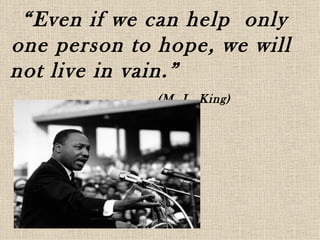 “Even if we can help only
one person to hope, we will
not live in vain.”
              (M. L .King)
 