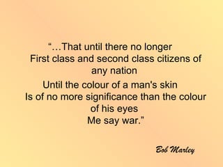“…That until there no longer
 First class and second class citizens of
                 any nation
     Until the colour of a man's skin
Is of no more significance than the colour
                 of his eyes
                Me say war.”

                              Bob Marley
 