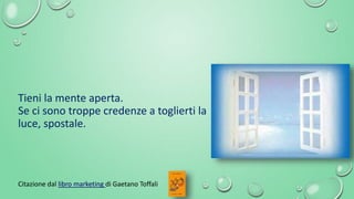 Citazione dal libro marketing di Gaetano Toffali
Tieni la mente aperta.
Se ci sono troppe credenze a toglierti la
luce, sp...