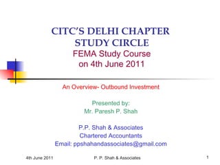 4th June 2011 P. P. Shah & Associates 1
CITC’S DELHI CHAPTER
STUDY CIRCLE
FEMA Study Course
on 4th June 2011
An Overview- Outbound Investment
Presented by:
Mr. Paresh P. Shah
P.P. Shah & Associates
Chartered Accountants
Email: ppshahandassociates@gmail.com
 