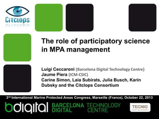 The role of participatory science
in MPA management
Luigi Ceccaroni (Barcelona Digital Technology Centre)
Jaume Piera (ICM-CSIC)
Carine Simon, Laia Subirats, Julia Busch, Karin
Dubsky and the Citclops Consortium
3rd International Marine Protected Areas Congress, Marseille (France), October 22, 2013

 