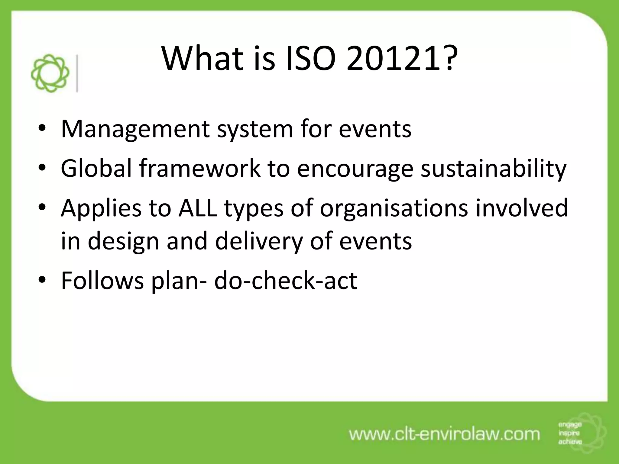 What is ISO 20121?
• Management system for events
• Global framework to encourage sustainability
• Applies to ALL types of organisations involved
  in design and delivery of events
• Follows plan- do-check-act
 