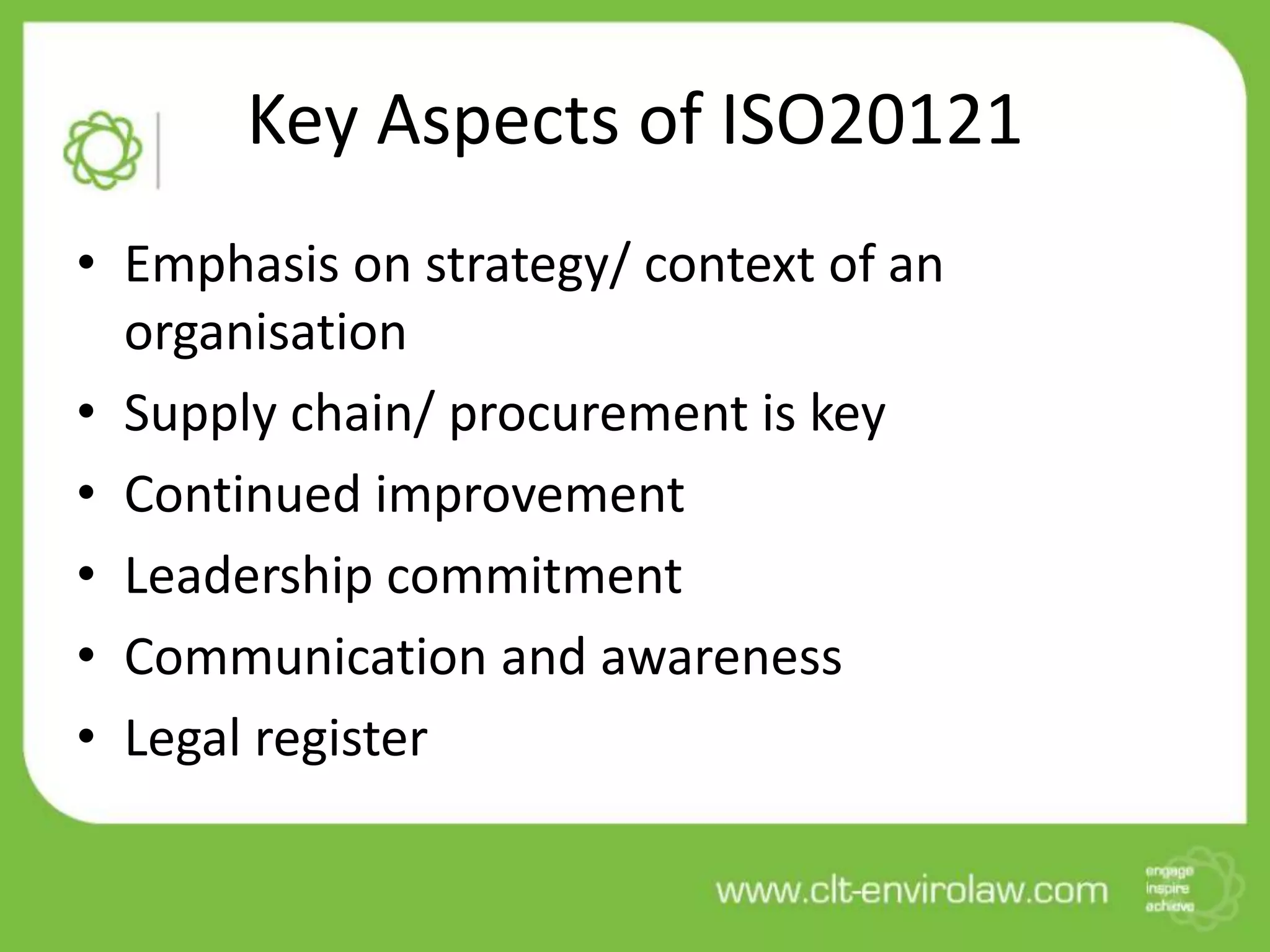 Key Aspects of ISO20121
• Emphasis on strategy/ context of an
  organisation
• Supply chain/ procurement is key
• Continued improvement
• Leadership commitment
• Communication and awareness
• Legal register
 