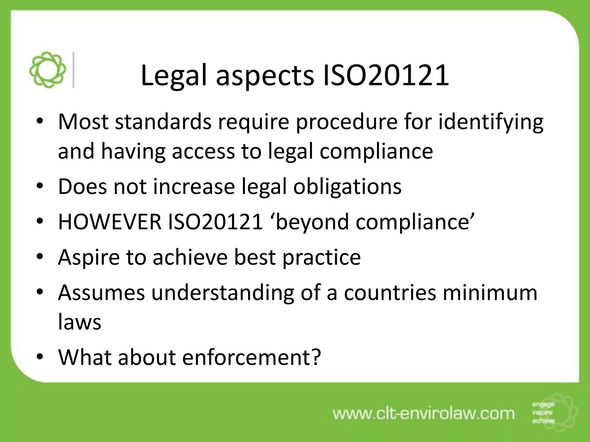 Legal aspects ISO20121
• Most standards require procedure for identifying
  and having access to legal compliance
• Does not increase legal obligations
• HOWEVER ISO20121 ‘beyond compliance’
• Aspire to achieve best practice
• Assumes understanding of a countries minimum
  laws
• What about enforcement?
 