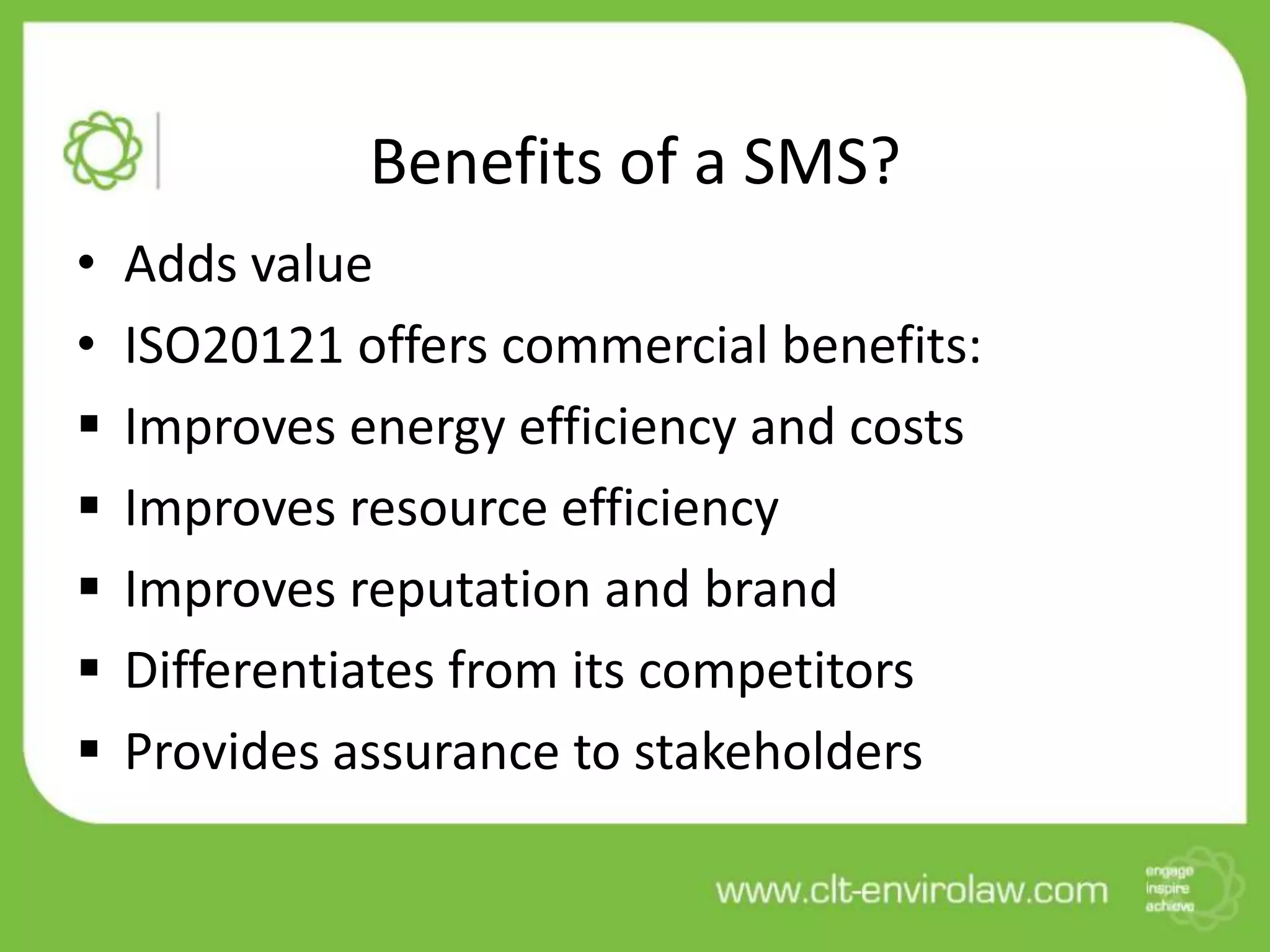Benefits of a SMS?
•   Adds value
•   ISO20121 offers commercial benefits:
   Improves energy efficiency and costs
   Improves resource efficiency
   Improves reputation and brand
   Differentiates from its competitors
   Provides assurance to stakeholders
 