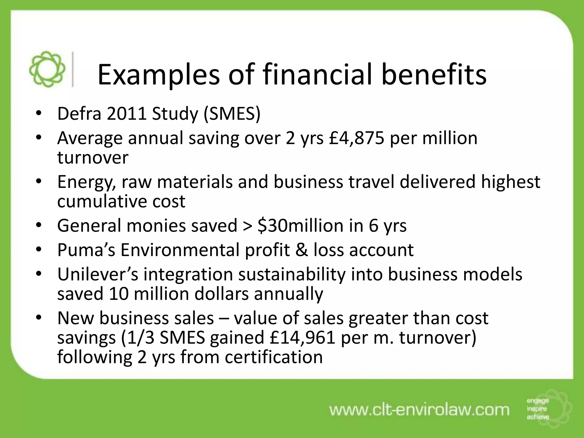 Examples of financial benefits
• Defra 2011 Study (SMES)
• Average annual saving over 2 yrs £4,875 per million
  turnover
• Energy, raw materials and business travel delivered highest
  cumulative cost
• General monies saved > $30million in 6 yrs
• Puma’s Environmental profit & loss account
• Unilever’s integration sustainability into business models
  saved 10 million dollars annually
• New business sales – value of sales greater than cost
  savings (1/3 SMES gained £14,961 per m. turnover)
  following 2 yrs from certification
 