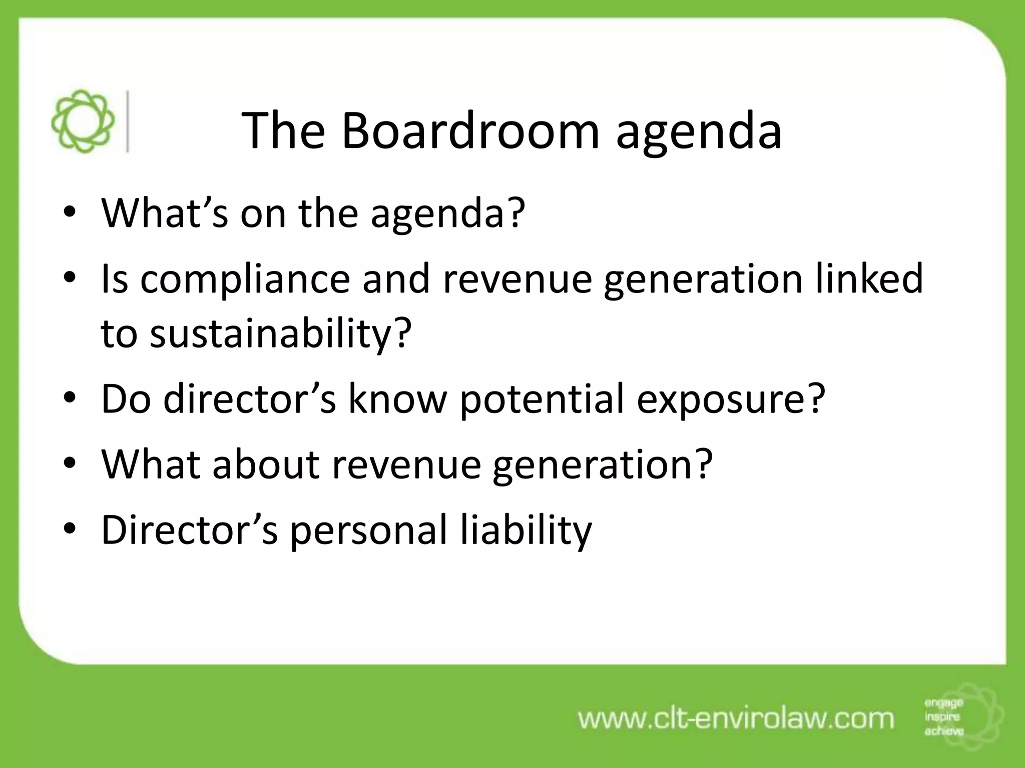 The Boardroom agenda
• What’s on the agenda?
• Is compliance and revenue generation linked
  to sustainability?
• Do director’s know potential exposure?
• What about revenue generation?
• Director’s personal liability
 